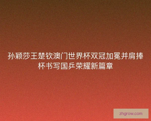 孙颖莎王楚钦澳门世界杯双冠加冕并肩捧杯书写国乒荣耀新篇章